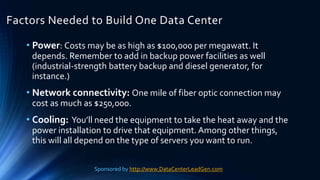 Factors Needed to Build One Data Center
• Power: Costs may be as high as $100,000 per megawatt. It
depends. Remember to add in backup power facilities as well
(industrial-strength battery backup and diesel generator, for
instance.)
• Network connectivity: One mile of fiber optic connection may
cost as much as $250,000.
• Cooling: You’ll need the equipment to take the heat away and the
power installation to drive that equipment. Among other things,
this will all depend on the type of servers you want to run.
Sponsored by http://www.DataCenterLeadGen.com
 