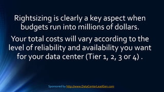 Rightsizing is clearly a key aspect when
budgets run into millions of dollars.
Your total costs will vary according to the
level of reliability and availability you want
for your data center (Tier 1, 2, 3 or 4) .
Sponsored by http://www.DataCenterLeadGen.com
 