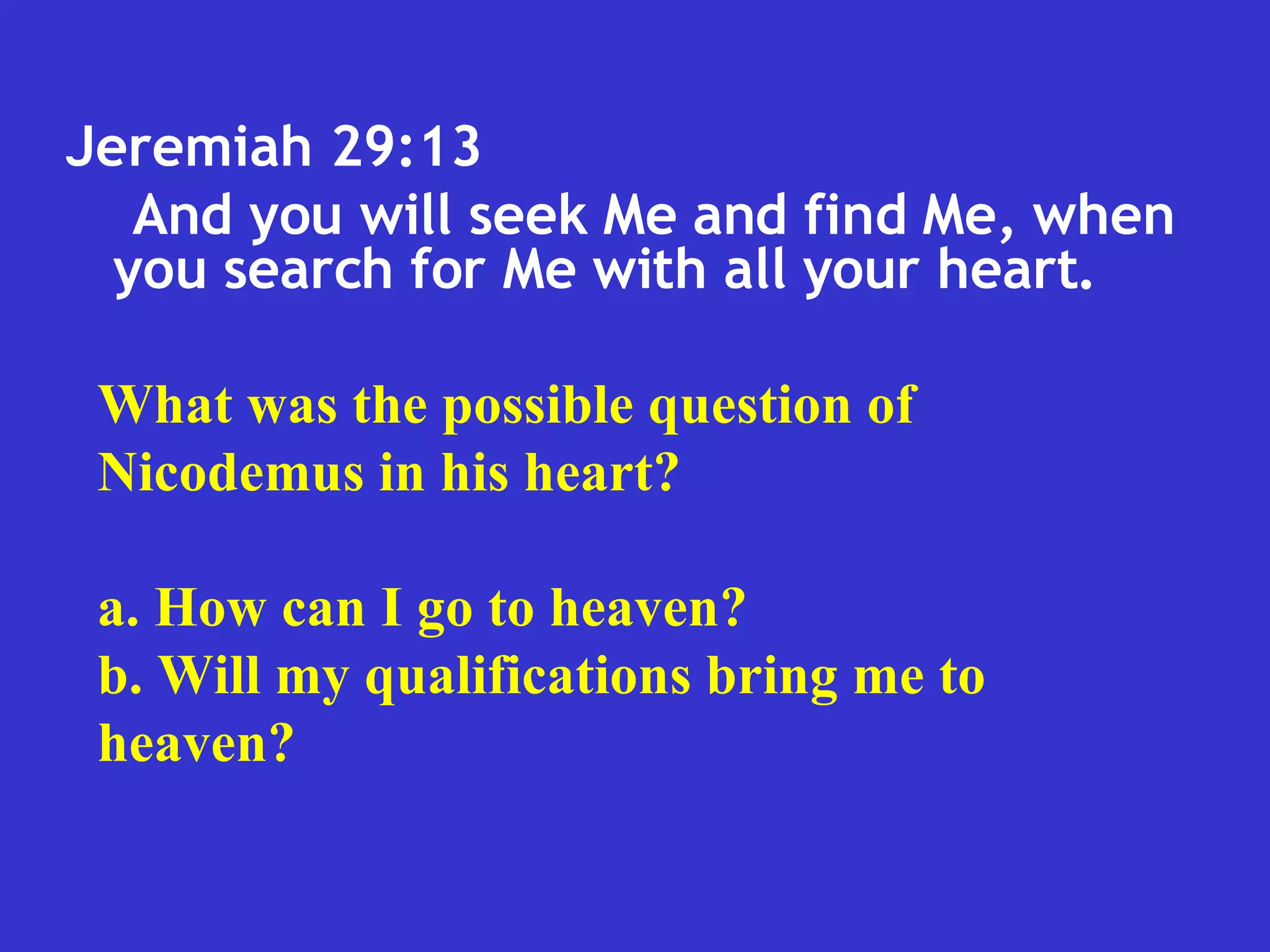 Jeremiah 29:13  And you will seek Me and find Me, when you search for Me with all your heart.  What was the possible question of Nicodemus in his heart? a. How can I go to heaven? b. Will my qualifications bring me to heaven? 
