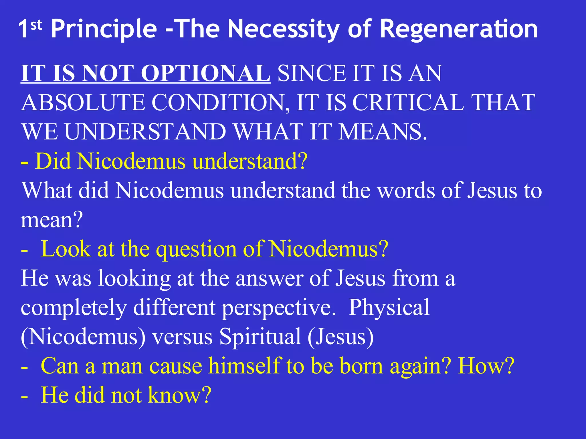 1 st  Principle -The Necessity of Regeneration  IT IS NOT OPTIONAL  SINCE IT IS AN ABSOLUTE CONDITION, IT IS CRITICAL THAT WE UNDERSTAND WHAT IT MEANS.  -  Did Nicodemus understand? What did Nicodemus understand the words of Jesus to mean? -  Look at the question of Nicodemus? He was looking at the answer of Jesus from a completely different perspective.  Physical (Nicodemus) versus Spiritual (Jesus) -  Can a man cause himself to be born again? How? -  He did not know? 