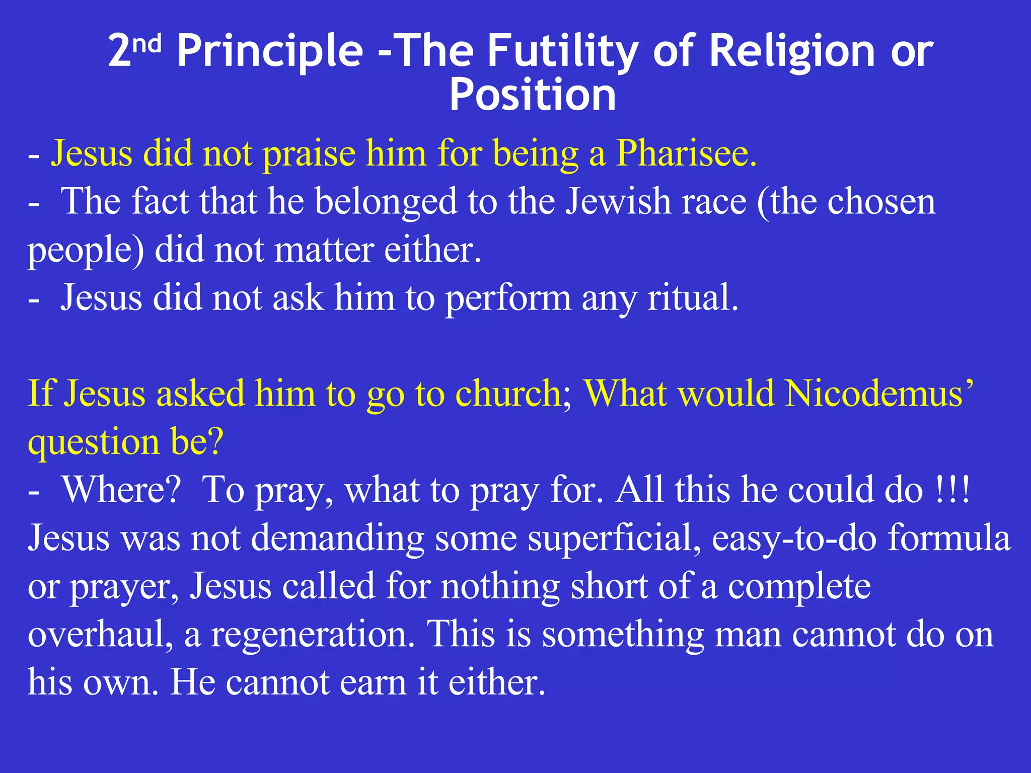 2 nd  Principle -The Futility of Religion or Position  -  Jesus did not praise him for being a Pharisee. -  The fact that he belonged to the Jewish race (the chosen people) did not matter either.  -  Jesus did not ask him to perform any ritual. If Jesus asked him to go to church ;  What would Nicodemus’ question be?   -  Where?  To pray, what to pray for. All this he could do !!! Jesus was not demanding some superficial, easy-to-do formula or prayer, Jesus called for nothing short of a complete overhaul, a regeneration. This is something man cannot do on his own. He cannot earn it either. 