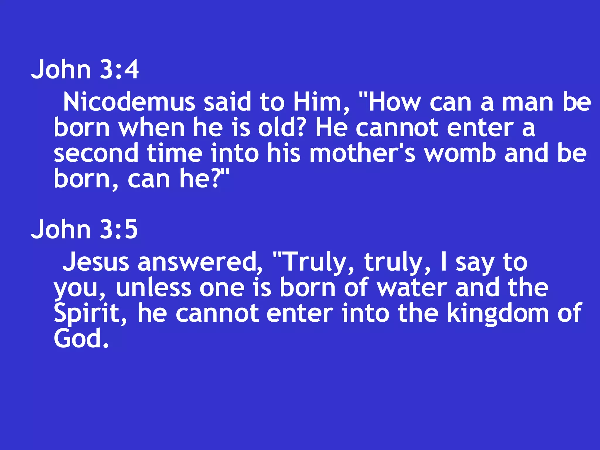 John 3:4  Nicodemus said to Him, "How can a man be born when he is old? He cannot enter a second time into his mother's womb and be born, can he?"  John 3:5  Jesus answered, "Truly, truly, I say to you, unless one is born of water and the Spirit, he cannot enter into the kingdom of God.  