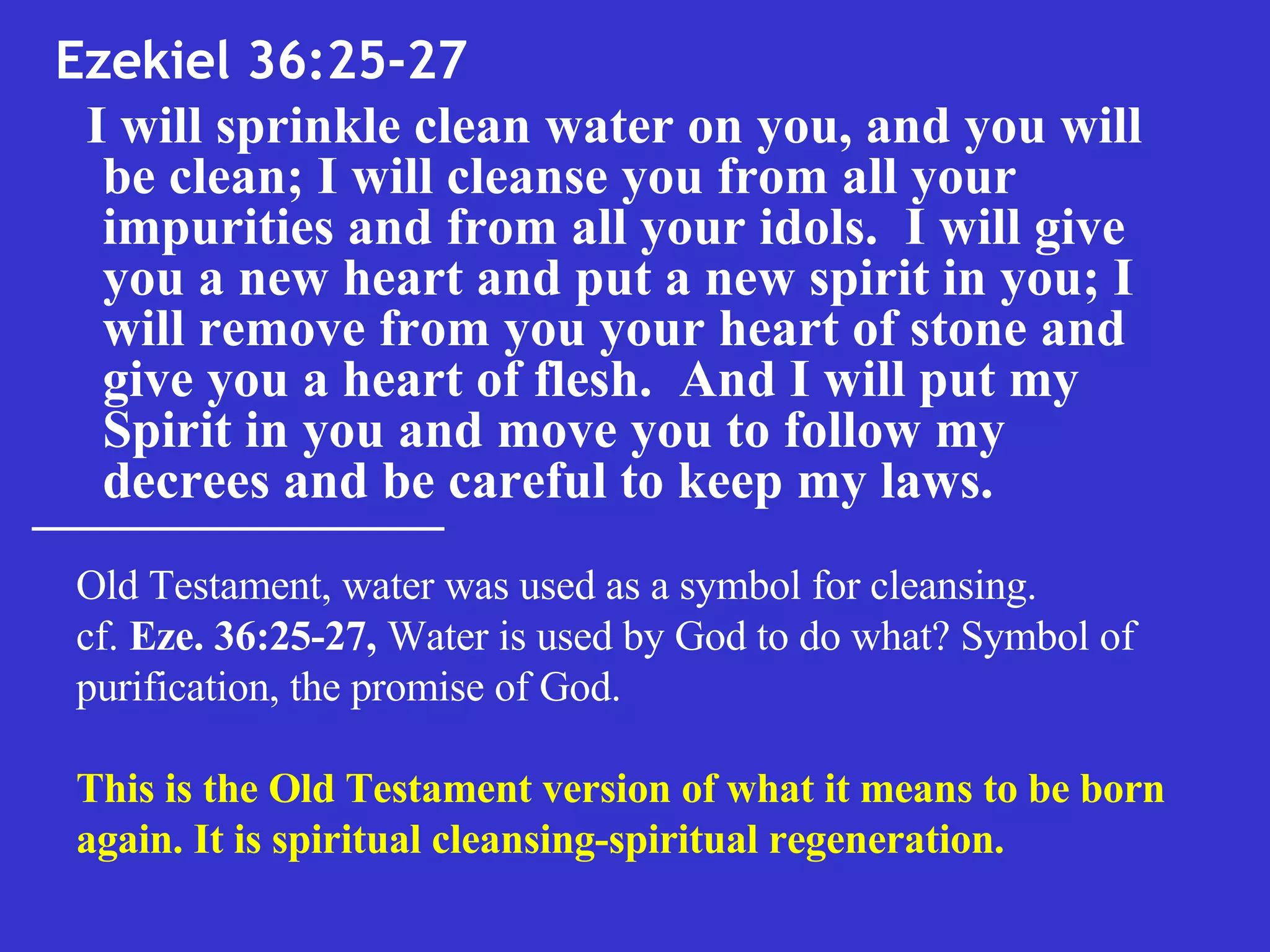 Ezekiel 36:25-27  I will sprinkle clean water on you, and you will be clean; I will cleanse you from all your impurities and from all your idols.  I will give you a new heart and put a new spirit in you; I will remove from you your heart of stone and give you a heart of flesh.  And I will put my Spirit in you and move you to follow my decrees and be careful to keep my laws.   Old Testament, water was used as a symbol for cleansing.  cf.  Eze. 36:25-27,  Water is used by God to do what? Symbol of purification, the promise of God.  This is the Old Testament version of what it means to be born again. It is spiritual cleansing-spiritual regeneration.  