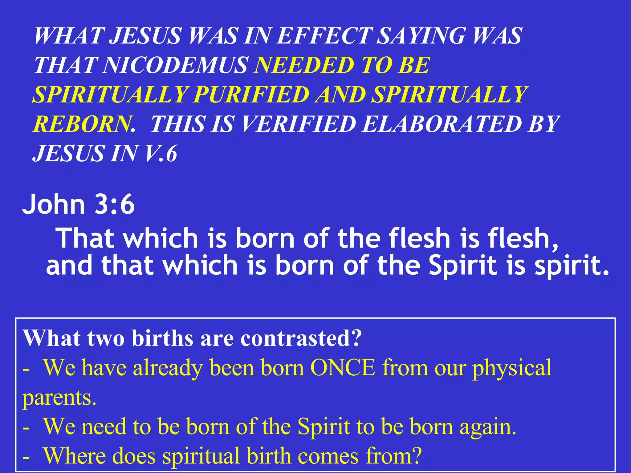 John 3:6 That which is born of the flesh is flesh, and that which is born of the Spirit is spirit.  WHAT JESUS WAS IN EFFECT SAYING WAS THAT NICODEMUS  NEEDED TO BE SPIRITUALLY PURIFIED AND SPIRITUALLY REBORN .  THIS IS VERIFIED ELABORATED BY JESUS IN V.6 What two births are contrasted? -  We have already been born ONCE from our physical parents. -  We need to be born of the Spirit to be born again. -  Where does spiritual birth comes from? 
