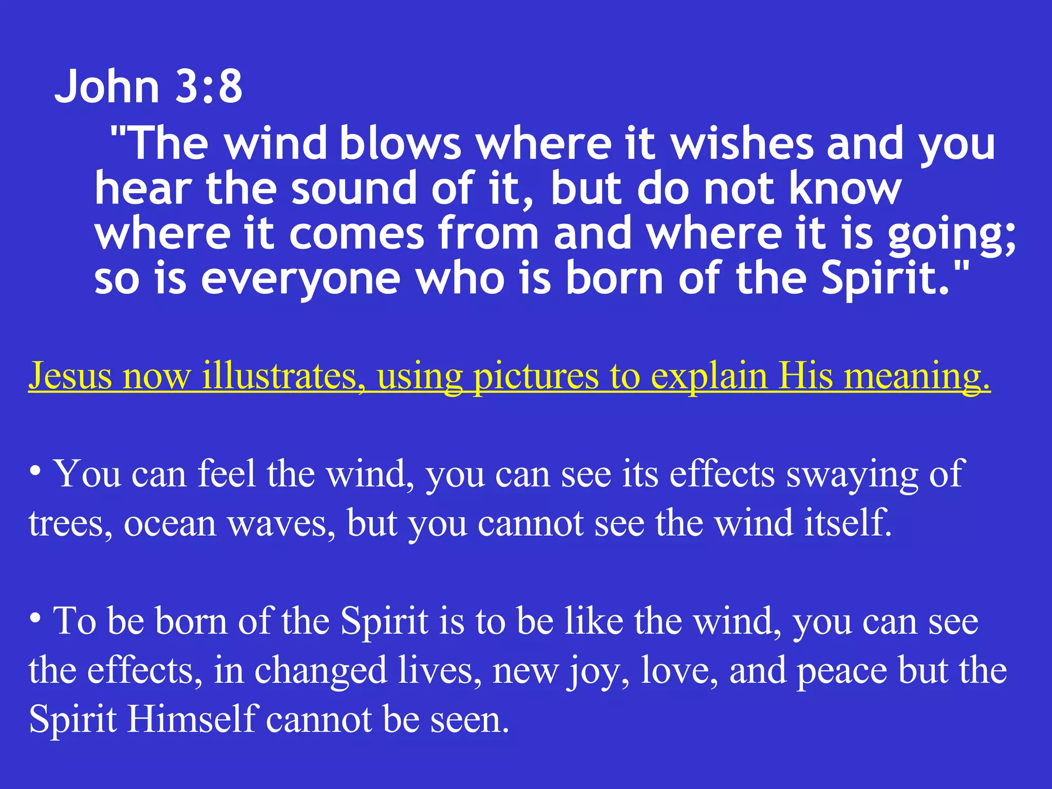 John 3:8  "The wind blows where it wishes and you hear the sound of it, but do not know where it comes from and where it is going; so is everyone who is born of the Spirit."  Jesus now illustrates, using pictures to explain His meaning. You can feel the wind, you can see its effects swaying of trees, ocean waves, but you cannot see the wind itself. To be born of the Spirit is to be like the wind, you can see the effects, in changed lives, new joy, love, and peace but the Spirit Himself cannot be seen. 