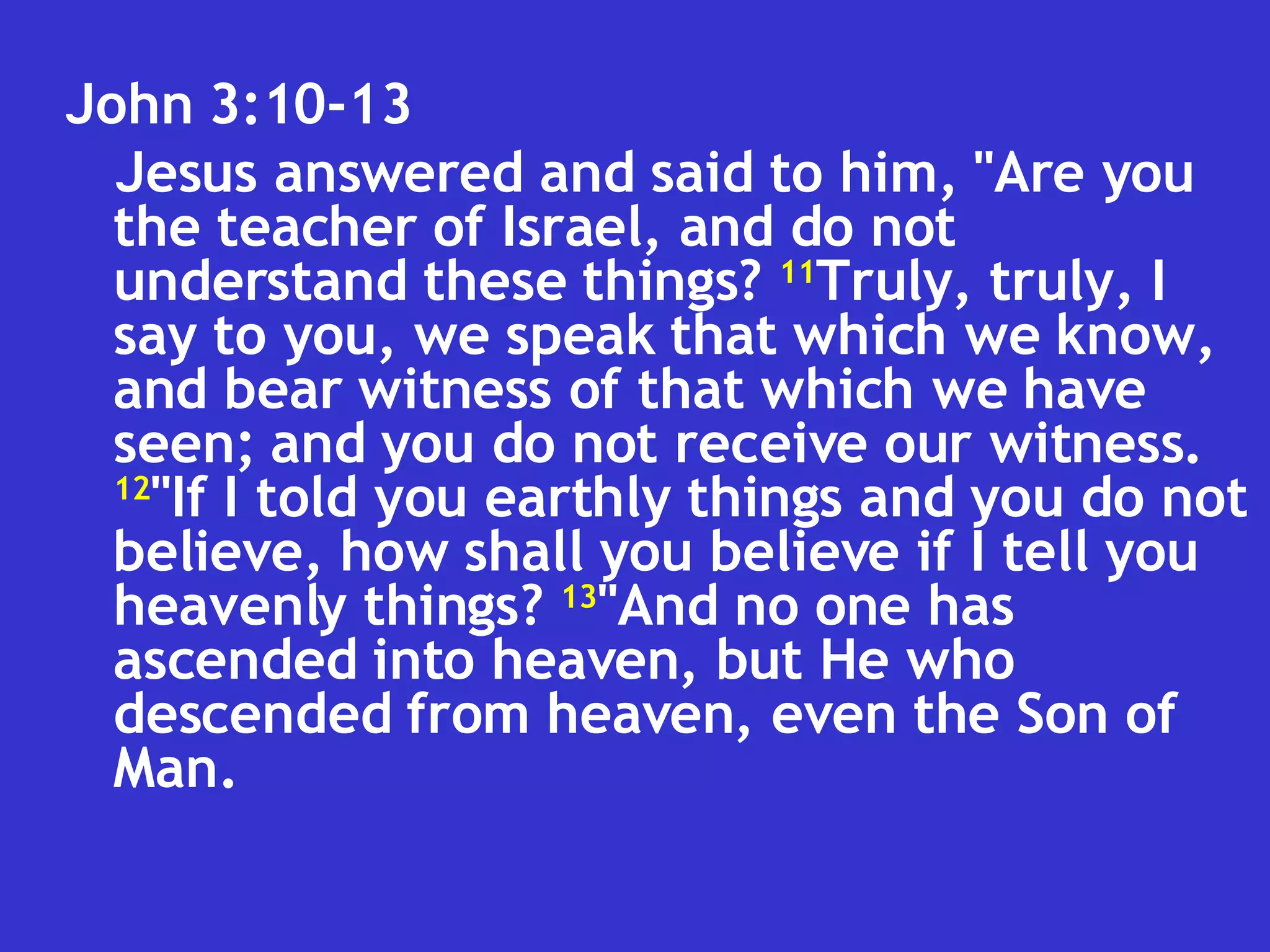 John 3:10-13  Jesus answered and said to him, "Are you the teacher of Israel, and do not understand these things?  11 Truly, truly, I say to you, we speak that which we know, and bear witness of that which we have seen; and you do not receive our witness.  12 "If I told you earthly things and you do not believe, how shall you believe if I tell you heavenly things?  13 "And no one has ascended into heaven, but He who descended from heaven, even the Son of Man.  