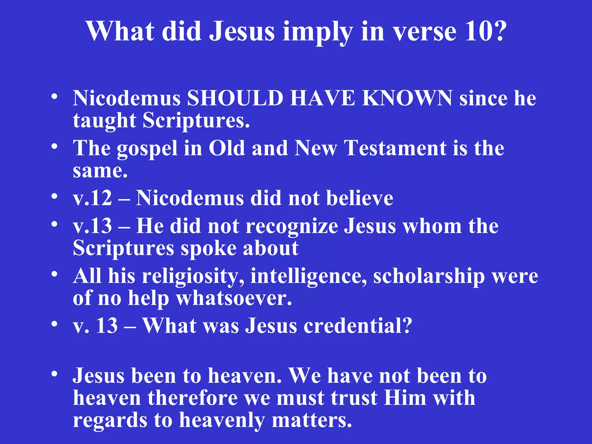 What did Jesus imply in verse 10? Nicodemus SHOULD HAVE KNOWN since he taught Scriptures. The gospel in Old and New Testament is the same.  v.12 – Nicodemus did not believe v.13 – He did not recognize Jesus whom the Scriptures spoke about All his religiosity, intelligence, scholarship were of no help whatsoever. v. 13 – What was Jesus credential?  Jesus been to heaven. We have not been to heaven therefore we must trust Him with regards to heavenly matters. 