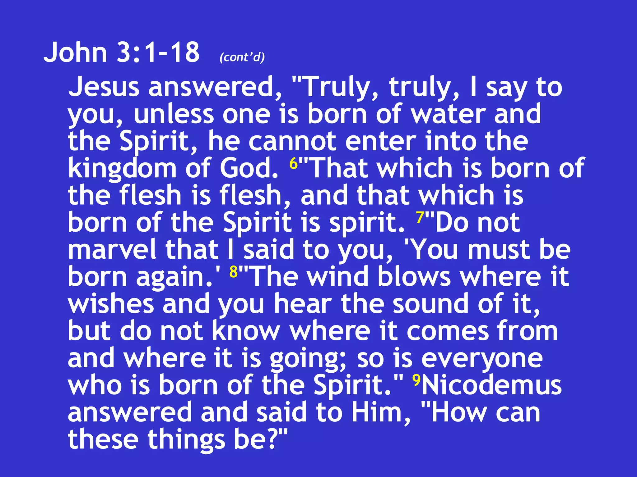 John 3:1-18  Jesus answered, "Truly, truly, I say to you, unless one is born of water and the Spirit, he cannot enter into the kingdom of God.  6 "That which is born of the flesh is flesh, and that which is born of the Spirit is spirit.  7 "Do not marvel that I said to you, 'You must be born again.'  8 "The wind blows where it wishes and you hear the sound of it, but do not know where it comes from and where it is going; so is everyone who is born of the Spirit."  9 Nicodemus answered and said to Him, "How can these things be?" (cont’d) 