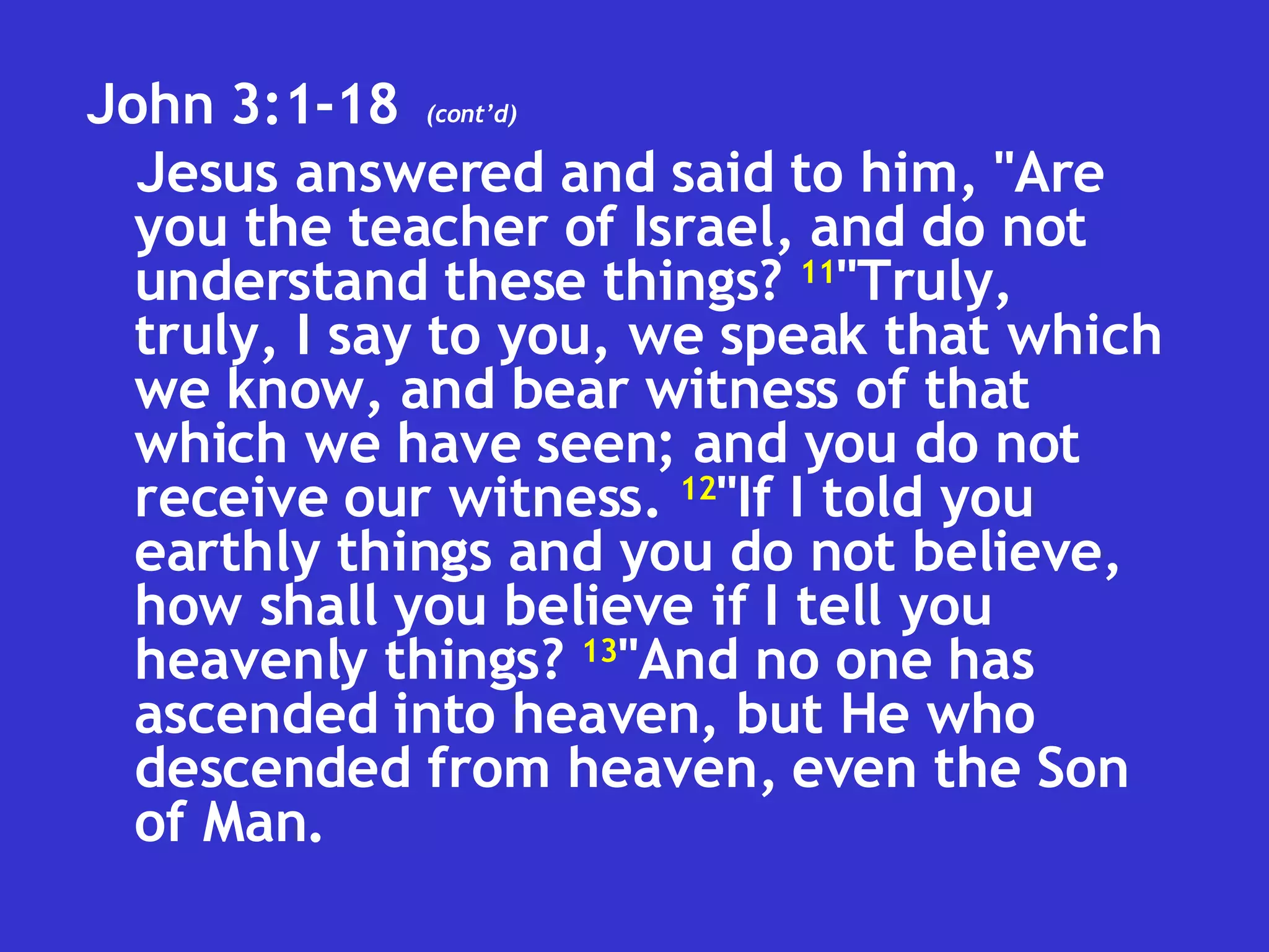 John 3:1-18  Jesus answered and said to him, "Are you the teacher of Israel, and do not understand these things?  11 "Truly, truly, I say to you, we speak that which we know, and bear witness of that which we have seen; and you do not receive our witness.  12 "If I told you earthly things and you do not believe, how shall you believe if I tell you heavenly things?  13 "And no one has ascended into heaven, but He who descended from heaven, even the Son of Man.  (cont’d) 