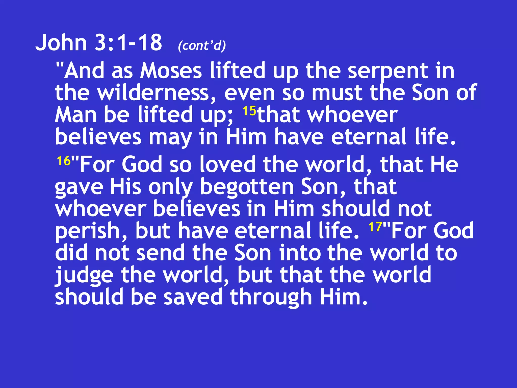 John 3:1-18  "And as Moses lifted up the serpent in the wilderness, even so must the Son of Man be lifted up;  15 that whoever believes may in Him have eternal life.  16 "For God so loved the world, that He gave His only begotten Son, that whoever believes in Him should not perish, but have eternal life.  17 "For God did not send the Son into the world to judge the world, but that the world should be saved through Him.  (cont’d) 