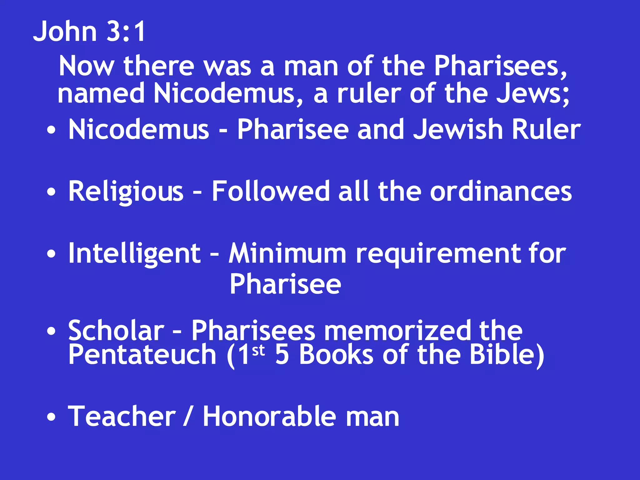 John 3:1  Now there was a man of the Pharisees, named Nicodemus, a ruler of the Jews; Nicodemus - Pharisee and Jewish Ruler Religious – Followed all the ordinances Intelligent – Minimum requirement for  Pharisee Scholar – Pharisees memorized the Pentateuch (1 st  5 Books of the Bible) Teacher / Honorable man 