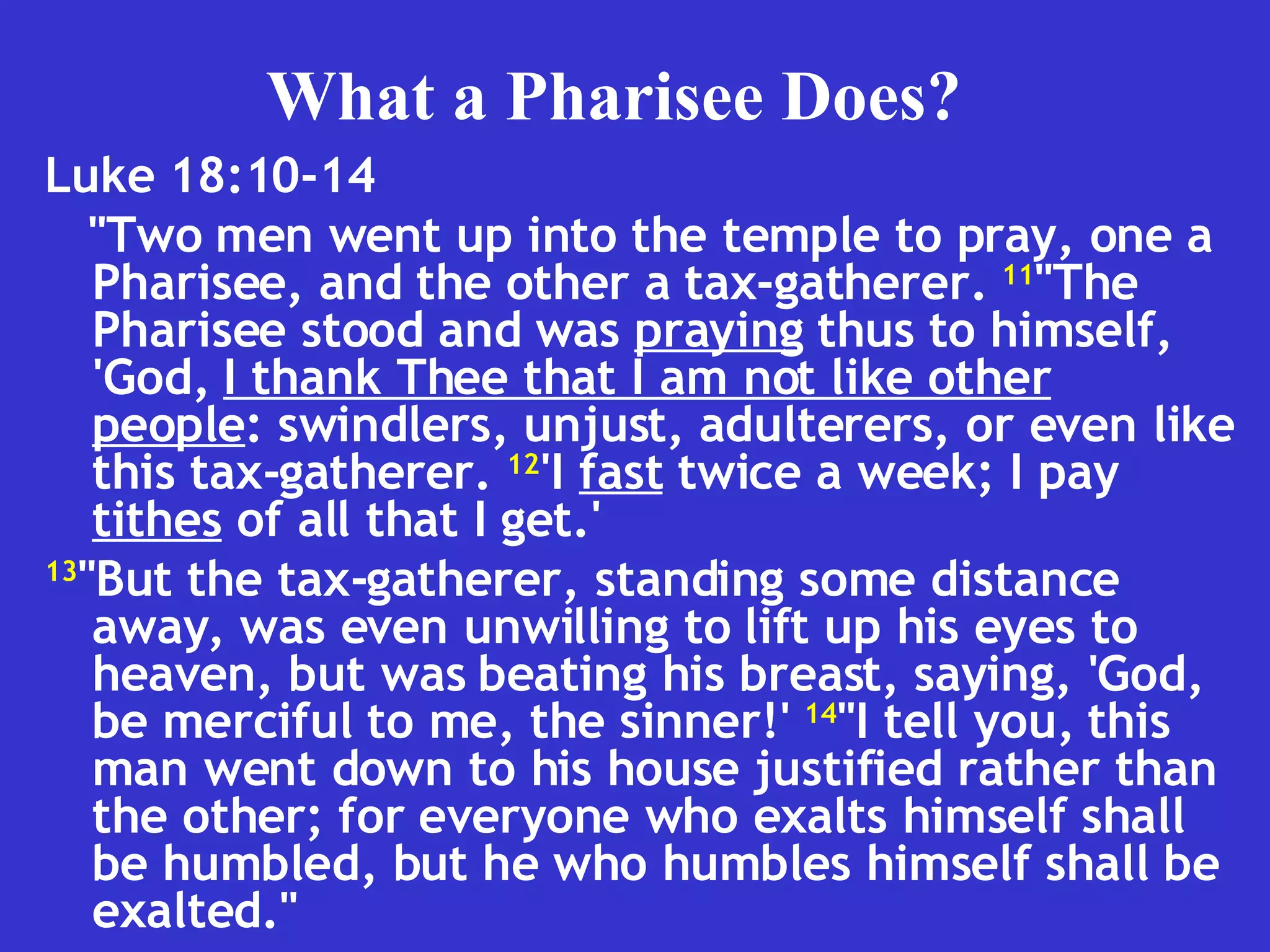 Luke 18:10-14  "Two men went up into the temple to pray, one a Pharisee, and the other a tax-gatherer.  11 "The Pharisee stood and was  praying  thus to himself, 'God,  I thank Thee that I am not like other people : swindlers, unjust, adulterers, or even like this tax-gatherer.  12 'I  fast  twice a week; I pay  tithes  of all that I get.' 13 "But the tax-gatherer, standing some distance away, was even unwilling to lift up his eyes to heaven, but was beating his breast, saying, 'God, be merciful to me, the sinner!'  14 "I tell you, this man went down to his house justified rather than the other; for everyone who exalts himself shall be humbled, but he who humbles himself shall be exalted." What a Pharisee Does? 