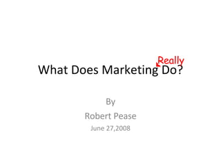 What Does Marketing Do? By Robert Pease June 27,2008 Really 
