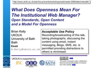 What Does Openness Mean For The Institutional Web Manager? Open Standards, Open Content  and a Model For Openness  Brian Kelly UKOLN University of Bath Bath Email [email_address] UKOLN is supported by: http://www.ukoln.ac.uk/web-focus/events/workshops/webmaster-2006/talks/metcalfe/ Acceptable Use Policy Recording/broadcasting of this talk, taking photographs, discussing the content using email, instant messaging, Blogs, SMS, etc. is permitted providing distractions to others is minimised. This work is licensed under a Attribution-NonCommercial-ShareAlike 2.0 licence (but note caveat) 
