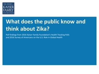 What does the public know and
think about Zika?
Poll findings from 2016 Kaiser Family Foundation’s Health Tracking Polls
and 2016 Survey of Americans on the U.S. Role in Global Health
 