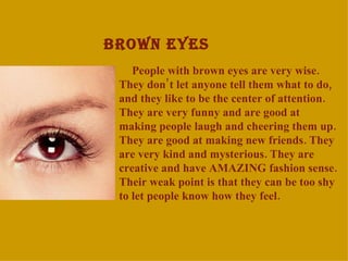 BROWN EYES People with brown eyes are very wise. They don ’ t let anyone tell the m  what to do, and they like to be the center of attention. They are very funny and are good at making people laugh and cheering them up. They are good at making new friends. They are very kind and mysterious. They are creative and have AMAZING fashion sense. Their weak point  is  that they can be too shy to let people know how they feel. 