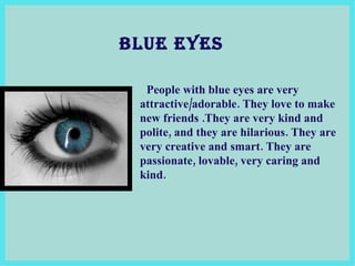 BLUE EYES People with blue eyes are very attractive/adorable. They love to make new friends  . They are very kind and polite, and they are hilarious. They are very creative and smart.  They are  passionate, lovable, very caring and kind .  