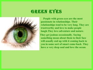 GREEN EYES People with green eyes are the most passionate in relationships. Their relationships tend to be very long. They are trustworthy and love to make people laugh . They love adventure and nature . They get jealous occasionally. Saying something mean about them to their face will usually end up with it coming back to you in some sort of smart come-back. They have a very deep soul and love the ocean.   