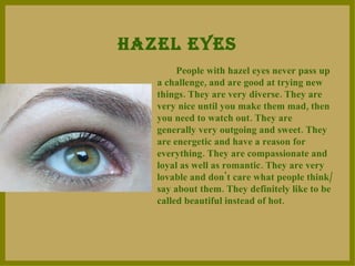 HAZEL EYES People with hazel eyes never pass up a challenge, and are good at trying new things. They are very diverse. They are very nice until you make them mad, then you need to watch out. They are generally very outgoing and sweet. They are energetic and have a reason for everything. They are compassionate and loyal as well as romantic.   They are very lovable and don't care what people think/say about them. They definitely like to be called beautiful instead of hot.  