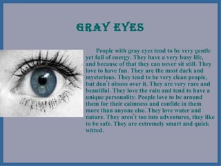 GRAY EYES People with gray eyes tend to be very gentle yet full of energy. They have a very busy life, and because of that they can never sit still. They love to have fun. They are the most dark and mysterious. They tend to be very clean people, but don't obsess over it. They are very rare and beautiful. They love the rain and tend to have a unique personality. People love to be around them for their calmness and confide in them more than anyone else. They love water and nature. They aren't too into adventures, they like to be safe. They are extremely smart and quick witted.  
