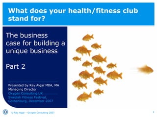 What does your health/fitness club stand for? The business  case for building a unique business Part 2 © Ray Algar – Oxygen Consulting 2007 