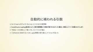 自動的に補われる引数
Set の apply[A](a:A):Boolean メソッドは1引数関数
Scalaのauto-tupling(後述)により、無引数関数に引数が渡されなかった場合、引数として () を補われてしまう
今回は () を引数として補っても、コンパイルが通る
()はSet(1)に含まれないため、apply関数の戻り値として false が返った
 