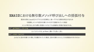 SCALA 2.12における無引数メソッド呼び出しへの括弧付与
既存の(特にJavaの)ライブラリとの互換性と、統一アクセス原則を両立するため
引数無しメソッドを空の引数リスト付きで定義されていた場合
メソッド呼び出しをする際に括弧をつけなくても自動的に括弧が追加される。
def getName():String
というメソッドは、getName と書いても良い。但し
def toSet:Set[A]
上のように空の引数リスト無しで定義されていた場合、(空の引数リストとしての)括弧は付与されない
 
