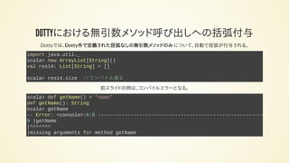 DOTTYにおける無引数メソッド呼び出しへの括弧付与
Dottyでは、Dotty外で定義された括弧なしの無引数メソッドのみ について、自動で括弧が付与される。
import java.util._
scala> new ArrayList[String]()
val res14: List[String] = []
scala> res14.size //コンパイル通る
前スライドの例は、コンパイルエラーとなる。
scala> def getName() = "name"
def getName(): String
scala> getName
-- Error: <console>:6:0 --------------------------------------------------------
6 |getName
|^^^^^^^
|missing arguments for method getName
 
