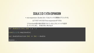 SCALA 2.12のETA-EXPANSION
eta-expansion: (Scalaにおいては)メソッドの関数オブジェクト化
以下の２つの方法でeta-expansionができる
1. FunctionN型の値が要求されているところにメソッドを渡す
2. メソッドに対し _ を明示的に呼び出す
def double(a:Int):Int = a * 2
List(1,2,3).map(double)
val doubleFunction:Int => Int = double
double _
 