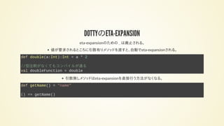 DOTTYのETA-EXPANSION
eta-expansionのための _ は廃止される。
値が要求されるところに引数有りメソッドを渡すと、自動でeta-expansionされる。
def double(a:Int):Int = a * 2
//型注釈がなくてもコンパイルが通る
val doubleFunction = double
引数無しメソッドはeta-expansionを直接行う方法がなくなる。
def getName() = "name"
() => getName()
 