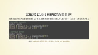 SCALA2.12 におけるIMPLICITの型注釈
暗黙の値に明示的に型注釈を書かない場合、 暗黙の値の探索に失敗してしまいコンパイルエラーとなる場合がある
//compile success
scala> :paste
object B {import A._ ; implicitly[Int]}
object A {implicit val a:Int = 1}
//COMPILE ERROR
scala> :paste
object B {import A._ ; implicitly[Int]}
object A {implicit val a = 1}
参考: Implicitには型注釈をつけましょう - OE_uia Tech Blog
 