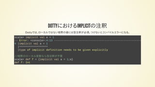 DOTTYにおけるIMPLICITの注釈
Dottyでは、ローカルではない暗黙の値には型注釈が必須。つけないとコンパイルエラーになる。
scala> implicit val a = 1
-- Error: <console>:4:13 -------------------------------------------------------
4 |implicit val a = 1
|^^^^^^^^^^^^^^^^^^
|type of implicit definition needs to be given explicitly
//暗黙のローカル変数なら型注釈が不要
scala> def f = {implicit val a = 1;a}
def f: Int
 