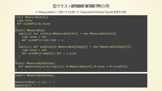 型クラス + DEPENDENT METHOD TYPEの例
Measurableという型クラスを使って、Dependent Method Typeを活用する例
trait Measurable[A]{
type Size
def sizeOf(a:A):Size
}
object Measurable{
implicit val intSize:Measurable[Int] = new Measurable[Int]{
type Size = Int
def sizeOf(i:Int):Int = i
}
implicit def seqSize[A]:Measurable[Seq[A]] = new Measurable[Seq[A]]{
type Size = Int
def sizeOf(s:Seq[A]):Int = s.size
}
}
object MeasurableSyntax{
def measure[A](a:A)(implicit M:Measurable[A]):M.Size = M.sizeOf(a)
}
import MeasurableSyntax._
measure(Seq(1,2,3)) // 3
measure(1) // 1
 