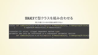 SCALA2.12で型クラスを組み合わせる
同じ引数リスト内の引数を参照できない
scala> def sumSizes[A](a1:A,a2:A)(implicit M:Measurable[A], S:Semigroup[M.Size]):
| S.append(M.measure(a1),M.measure(a2))
<console>:32: error: illegal dependent method type:
parameter may only be referenced in a subsequent parameter section
def sumSizes[A](a1:A,a2:A)(implicit M:Measurable[A], S:Semigroup[M.Size]):
^
 
