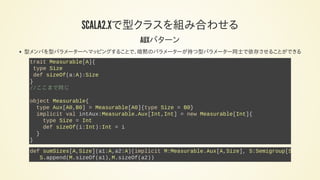 SCALA2.12で型クラスを組み合わせる
AUXパターン
型メンバを型パラメーターへマッピングすることで、暗黙のパラメーターが持つ型パラメーター同士で依存させることができる
trait Measurable[A]{
type Size
def sizeOf(a:A):Size
}
//ここまで同じ
object Measurable{
type Aux[A0,B0] = Measurable[A0]{type Size = B0}
implicit val intAux:Measurable.Aux[Int,Int] = new Measurable[Int]{
type Size = Int
def sizeOf(i:Int):Int = i
}
}
def sumSizes[A,Size](a1:A,a2:A)(implicit M:Measurable.Aux[A,Size], S:Semigroup[Size
S.append(M.sizeOf(a1),M.sizeOf(a2))
 