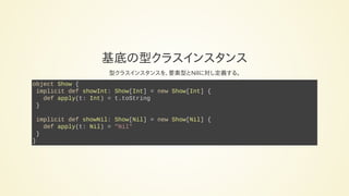 基底の型クラスインスタンス
型クラスインスタンスを、要素型とNilに対し定義する。
object Show {
implicit def showInt: Show[Int] = new Show[Int] {
def apply(t: Int) = t.toString
}
implicit def showNil: Show[Nil] = new Show[Nil] {
def apply(t: Nil) = "Nil"
}
}
 