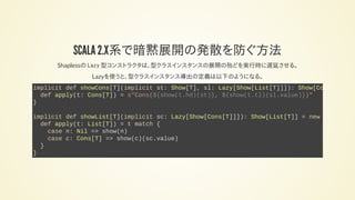 SCALA 2.12で暗黙展開の発散を防ぐ方法
Shapelessの Lazy 型コンストラクタは、型クラスインスタンスの展開の殆どを実行時に遅延させる。
Lazyを使うと、型クラスインスタンス導出の定義は以下のようになる。
implicit def showCons[T](implicit st: Show[T], sl: Lazy[Show[List[T]]]): Show[Cons
def apply(t: Cons[T]) = s"Cons(${show(t.hd)(st)}, ${show(t.tl)(sl.value)})"
}
implicit def showList[T](implicit sc: Lazy[Show[Cons[T]]]): Show[List[T]] = new
def apply(t: List[T]) = t match {
case n: Nil => show(n)
case c: Cons[T] => show(c)(sc.value)
}
}
 