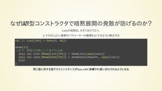 なぜLAZY型コンストラクタで暗黙展開の発散が防げるのか？
Lazyの役割は、大きく分けて2つ。
1. マクロにより、暗黙のパラメーターの展開を以下のように修正する
val l: List[Int] = Cons(0, Nil)
show(l){
//以下、暗黙の引数として渡される値
lazy val list:Show[List[Int]] = showList(Lazy(cons))
lazy val cons:Show[Cons[Int]] = showCons(showInt, Lazy(list))
list
}
同じ型に対する型クラスインスタンスがlazy valに束縛され使いまわされるようになる
 