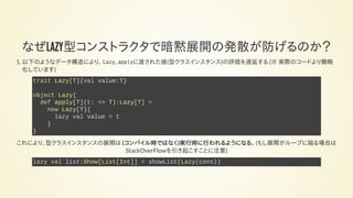 なぜLAZY型コンストラクタで暗黙展開の発散が防げるのか？
1. 以下のようなデータ構造により、 Lazy.applyに渡された値(型クラスインスタンス)の評価を遅延する (※ 実際のコードより簡略
化しています)
trait Lazy[T]{val value:T}
object Lazy{
def apply[T](t: => T):Lazy[T] =
new Lazy[T]{
lazy val value = t
}
}
これにより、型クラスインスタンスの展開は (コンパイル時ではなく)実行時に行われるようになる。 (もし展開がループに陥る場合は
StackOverFlowを引き起こすことに注意)
lazy val list:Show[List[Int]] = showList(Lazy(cons))
 