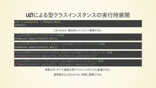 LAZYによる型クラスインスタンスの実行時展開
val l:List[Int] = Cons(0,Nil)
show(l)
この show を、擬似的にインライン展開すると：
//Listの型クラスインスタンスへの委譲
showList.apply(Cons(0,Nil))
//Listの型クラスインスタンスから、Consの型クラスインスタンスへ委譲
showCons.apply(Cons(0,Nil))
//Consの型クラスインスタンスから、IntとListの型クラスインスタンスへ委譲
s"Cons(${showInt.apply(0)}, ${showList.apply(Nil)})"
//Listの型クラスインスタンスから、Nilの型クラスインスタンスへ委譲
s"Cons(${showInt.apply(0)}, ${showNil.apply(Nil)})"
発散せず、すべて基底の型クラスインスタンスに委譲できた。
要素数2以上のListでも、同様に展開できる。
 
