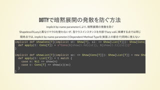 DOTTYで暗黙展開の発散を防ぐ方法
implicit by-name parameterにより、暗黙展開の発散を防ぐ
ShapelessのLazyと異なりマクロを使わないが、型クラスインスタンスを内部でlazy valに束縛する点では同じ
現時点では、implicit by-name parameterとDependent Method Typeを(実装上の都合で)同時に使えない
implicit def showCons[T](implicit st: Show[T], sl: => Show[List[T]]): Show[Cons[
def apply(t: Cons[T]) = s"Cons(${show(t.hd)(st)}, ${show(t.tl)(sl)})"
}
implicit def showList[T](implicit sc: => Show[Cons[T]]): Show[List[T]] = new Show
def apply(t: List[T]) = t match {
case n: Nil => show(n)
case c: Cons[T] => show(c)(sc)
}
}
 