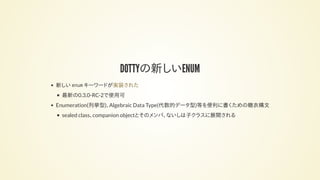 DOTTYの新しいENUM
新しい enum キーワードが
最新の0.3.0-RC-2で使用可
Enumeration(列挙型)、Algebraic Data Type(代数的データ型)等を便利に書くための糖衣構文
sealed class、companion objectとそのメンバ、ないしは子クラスに展開される
実装された
 