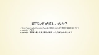 DOTTYは何が嬉しいのか？
Union Type, Implicit Function Typeなどを始めとしたより柔軟で強固な型システム
scalacのバグ修正
scalacの一見理解し難い仕様や制約の修正 <= 今日はこれの話をします
 