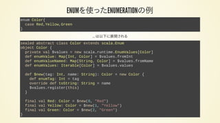 ENUMを使ったENUMERATIONの例
enum Color{
case Red,Yellow,Green
}
... は以下に展開される
sealed abstract class Color extends scala.Enum
object Color {
private val $values = new scala.runtime.EnumValues[Color]
def enumValue: Map[Int, Color] = $values.fromInt
def enumValueNamed: Map[String, Color] = $values.fromName
def enumValues: Iterable[Color] = $values.values
def $new(tag: Int, name: String): Color = new Color {
def enumTag: Int = tag
override def toString: String = name
$values.register(this)
}
final val Red: Color = $new(0, "Red")
final val Yellow: Color = $new(1, "Yellow")
final val Green: Color = $new(2, "Green")
}
 