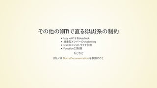 その他のDOTTYで直るSCALA2系の制約
lazy valによるdeadlock
抽象型メンバーのshadowing
traitのコンストラクタ引数
Function22制限
などなど
詳しくは を参照のことDotty Documentation
 