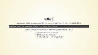 SCALAFIX
ScalaCenter主導で、scalametaを活用した というマイグレーションツールを鋭意開発中scala x
Rewrite tool to prepare Scala 2.12 code for Dotty.
Dottyへのmigrationだけではなく、様々なmigrationで使われるかも？
sbtのメジャーバージョンアップ
様々なScalaコンパイラfolk
ライブラリのメジャーバージョンアップ
 