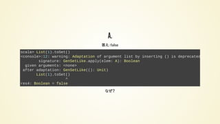 A.
答え: false
scala> List(1).toSet()
<console>:12: warning: Adaptation of argument list by inserting () is deprecated:
signature: GenSetLike.apply(elem: A): Boolean
given arguments: <none>
after adaptation: GenSetLike((): Unit)
List(1).toSet()
^
res4: Boolean = false
なぜ？
 