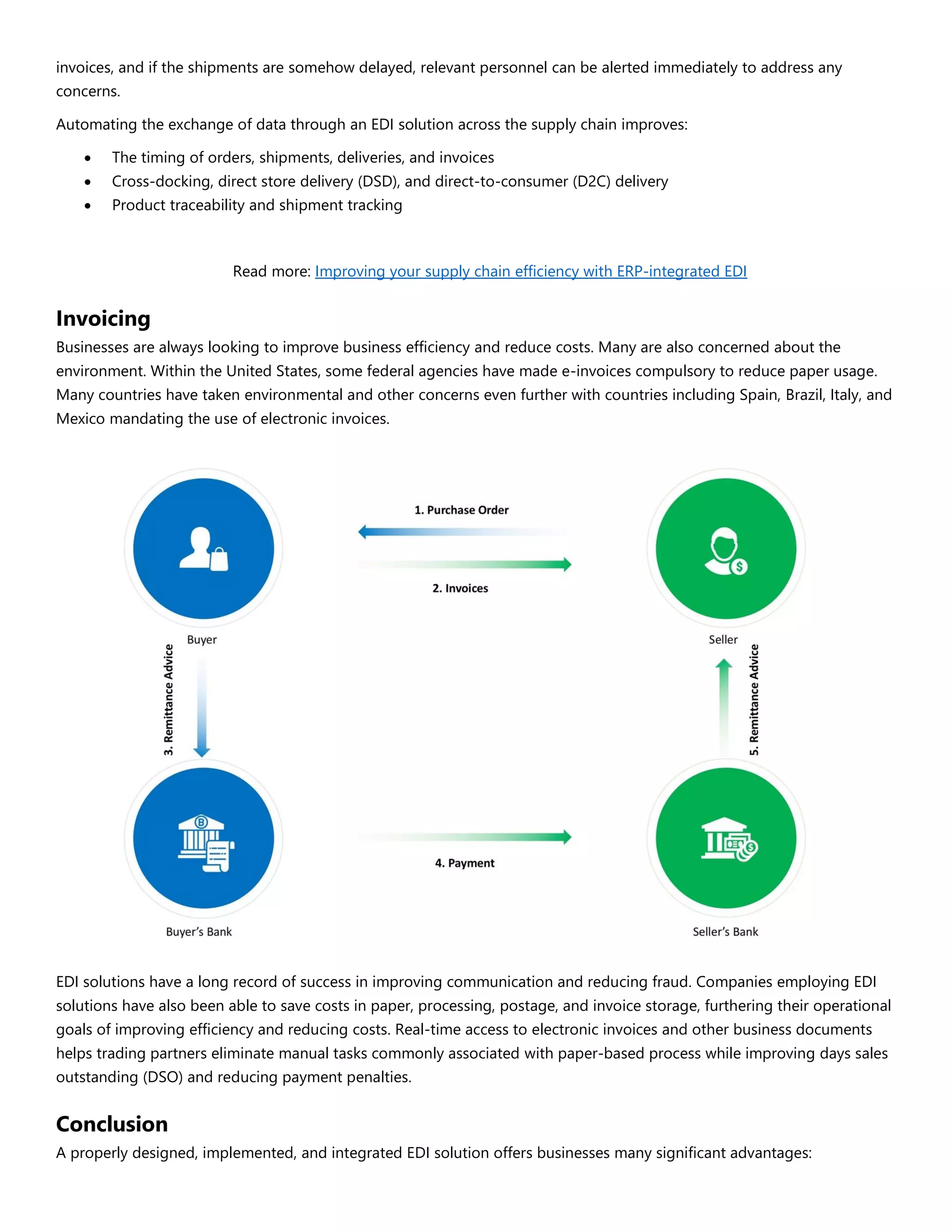 invoices, and if the shipments are somehow delayed, relevant personnel can be alerted immediately to address any
concerns.
Automating the exchange of data through an EDI solution across the supply chain improves:
 The timing of orders, shipments, deliveries, and invoices
 Cross-docking, direct store delivery (DSD), and direct-to-consumer (D2C) delivery
 Product traceability and shipment tracking
Read more: Improving your supply chain efficiency with ERP-integrated EDI
Invoicing
Businesses are always looking to improve business efficiency and reduce costs. Many are also concerned about the
environment. Within the United States, some federal agencies have made e-invoices compulsory to reduce paper usage.
Many countries have taken environmental and other concerns even further with countries including Spain, Brazil, Italy, and
Mexico mandating the use of electronic invoices.
EDI solutions have a long record of success in improving communication and reducing fraud. Companies employing EDI
solutions have also been able to save costs in paper, processing, postage, and invoice storage, furthering their operational
goals of improving efficiency and reducing costs. Real-time access to electronic invoices and other business documents
helps trading partners eliminate manual tasks commonly associated with paper-based process while improving days sales
outstanding (DSO) and reducing payment penalties.
Conclusion
A properly designed, implemented, and integrated EDI solution offers businesses many significant advantages:
 