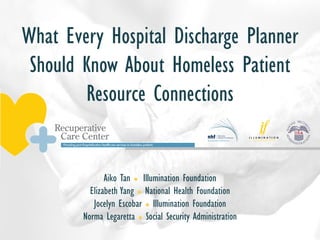What Every Hospital Discharge Planner
Should Know About Homeless Patient
Resource Connections
Aiko Tan l Illumination Foundation
Elizabeth Yang l National Health Foundation
Jocelyn Escobar l Illumination Foundation
Norma Legaretta l Social Security Administration
 
