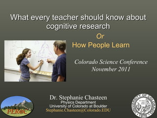 What every teacher should know about cognitive research Or   How People Learn Dr. Stephanie Chasteen Physics Department University of Colorado at Boulder [email_address] Colorado Science Conference November 2011 